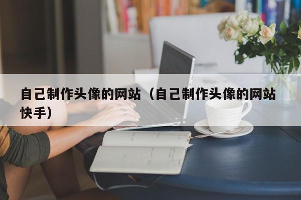 自己制作頭像的網(wǎng)站（自己制作頭像的網(wǎng)站 快手）