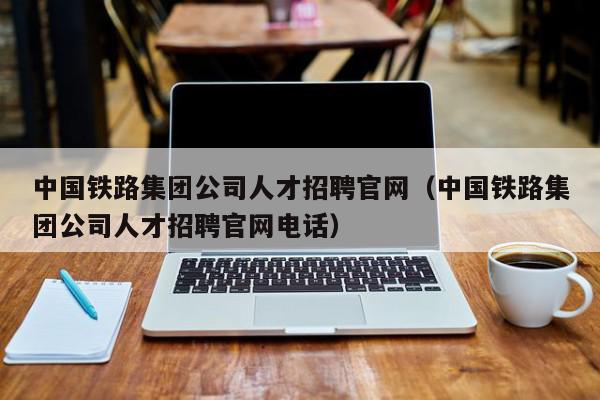 中國鐵路集團公司人才招聘官網（中國鐵路集團公司人才招聘官網電話）