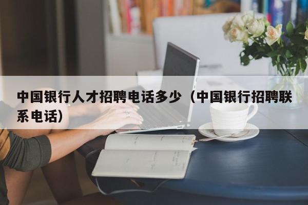 中國(guó)銀行人才招聘電話(huà)多少（中國(guó)銀行招聘聯(lián)系電話(huà)）