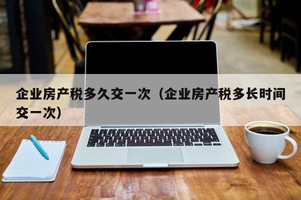 企業(yè)房產稅多久交一次（企業(yè)房產稅多長時間交一次）