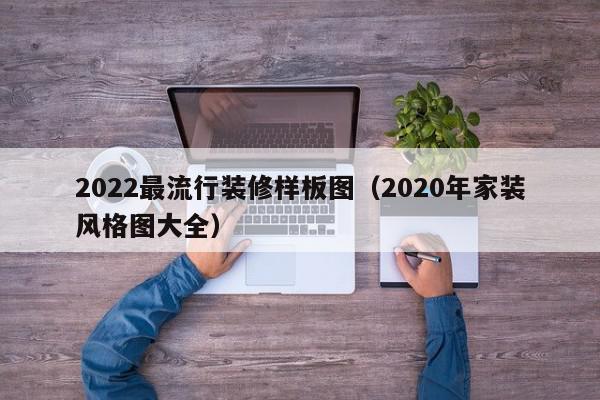 2022最流行裝修樣板圖（2020年家裝風(fēng)格圖大全）