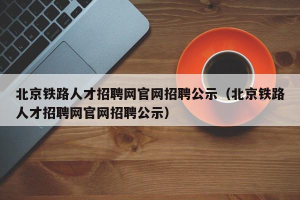 北京鐵路人才招聘網官網招聘公示（北京鐵路人才招聘網官網招聘公示）