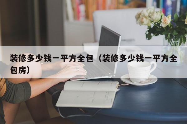 裝修多少錢(qián)一平方全包（裝修多少錢(qián)一平方全包房）