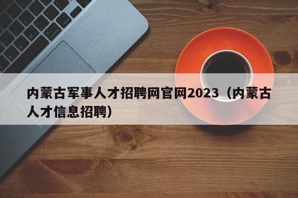 內蒙古軍事人才招聘網官網2023（內蒙古人才信息招聘）