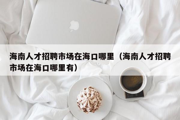 海南人才招聘市場(chǎng)在?？谀睦铮êＤ先瞬耪衅甘袌?chǎng)在海口哪里有）