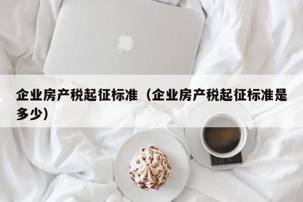 企業(yè)房產稅起征標準（企業(yè)房產稅起征標準是多少）