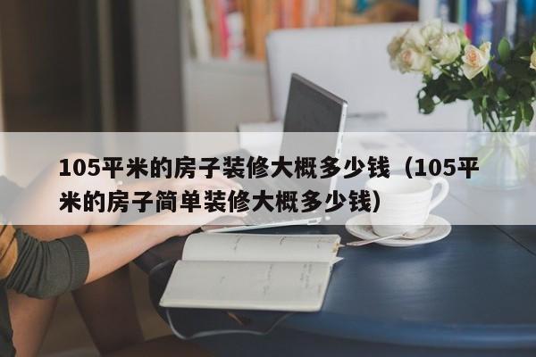 105平米的房子裝修大概多少錢(qián)（105平米的房子簡(jiǎn)單裝修大概多少錢(qián)）