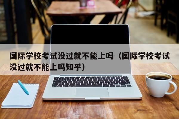 國際學校考試沒過就不能上嗎（國際學?？荚嚊]過就不能上嗎知乎）