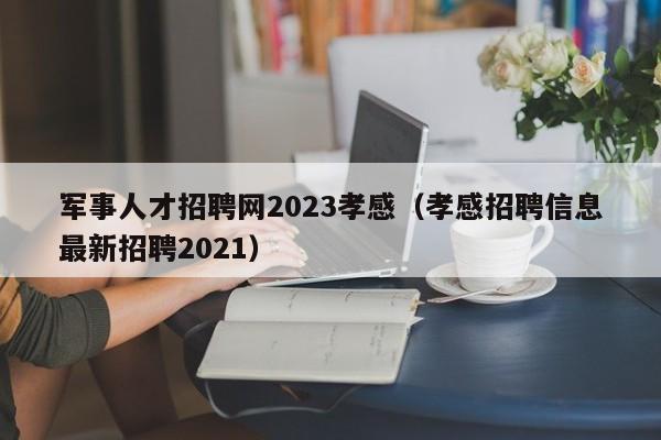 軍事人才招聘網2023孝感（孝感招聘信息最新招聘2021）