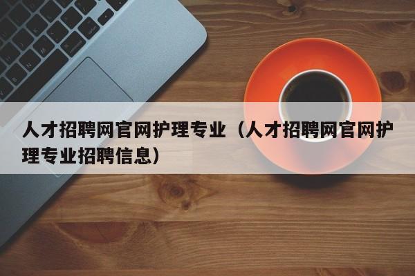 人才招聘網(wǎng)官網(wǎng)護理專業(yè)（人才招聘網(wǎng)官網(wǎng)護理專業(yè)招聘信息）