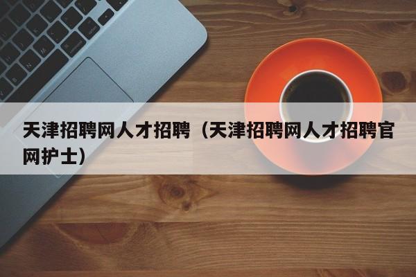 天津招聘網(wǎng)人才招聘（天津招聘網(wǎng)人才招聘官網(wǎng)護士）