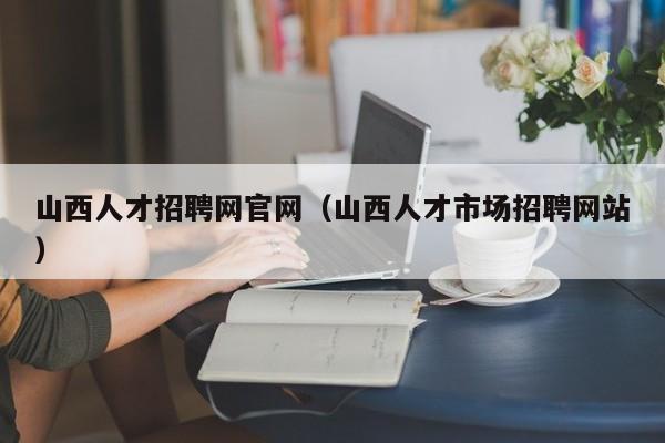 山西人才招聘網(wǎng)官網(wǎng)（山西人才市場(chǎng)招聘網(wǎng)站）