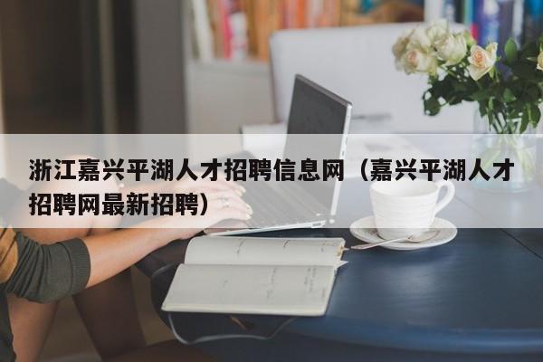 浙江嘉興平湖人才招聘信息網(wǎng)（嘉興平湖人才招聘網(wǎng)最新招聘）