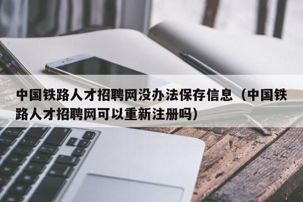 中國鐵路人才招聘網沒辦法保存信息（中國鐵路人才招聘網可以重新注冊嗎）