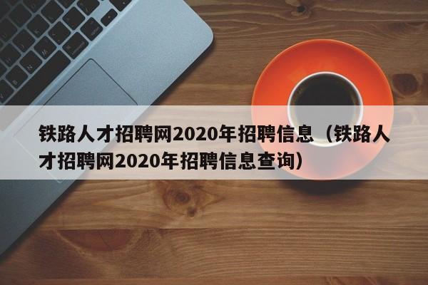 鐵路人才招聘網(wǎng)2020年招聘信息（鐵路人才招聘網(wǎng)2020年招聘信息查詢）