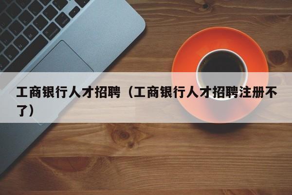 工商銀行人才招聘（工商銀行人才招聘注冊(cè)不了）