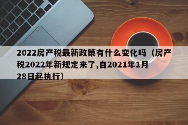 2022房產(chǎn)稅最新政策有什么變化嗎（房產(chǎn)稅2022年新規(guī)定來了,自2021年1月28日起執(zhí)行）