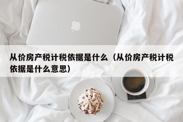 從價房產(chǎn)稅計稅依據(jù)是什么（從價房產(chǎn)稅計稅依據(jù)是什么意思）