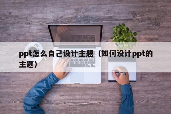 ppt怎么自己設(shè)計主題（如何設(shè)計ppt的主題）