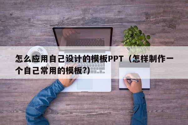 怎么應用自己設(shè)計的模板PPT（怎樣制作一個自己常用的模板?）