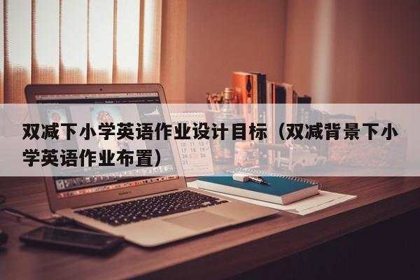 雙減下小學英語作業(yè)設(shè)計目標（雙減背景下小學英語作業(yè)布置）