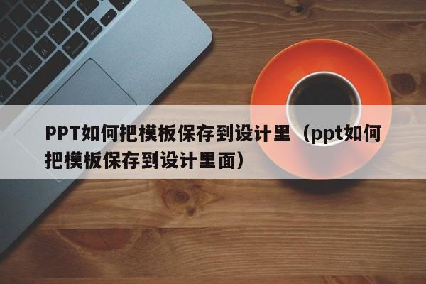 PPT如何把模板保存到設(shè)計里（ppt如何把模板保存到設(shè)計里面）