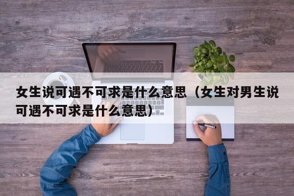 女生說可遇不可求是什么意思（女生對(duì)男生說可遇不可求是什么意思）