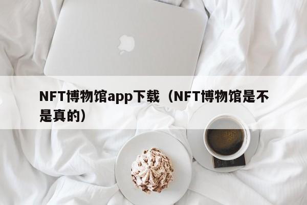 NFT博物館app下載（NFT博物館是不是真的）