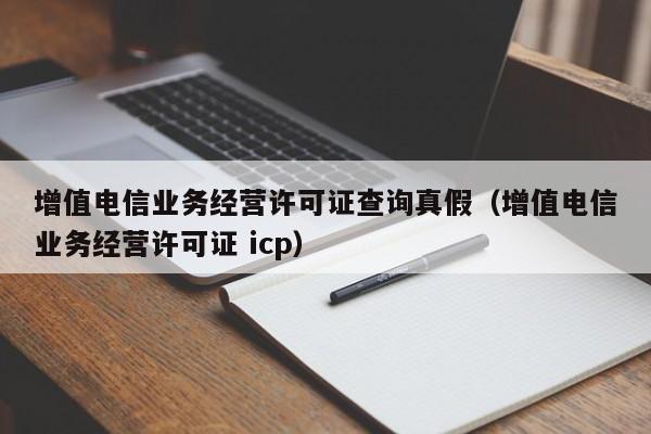 增值電信業(yè)務(wù)經(jīng)營(yíng)許可證查詢(xún)真假（增值電信業(yè)務(wù)經(jīng)營(yíng)許可證 icp）