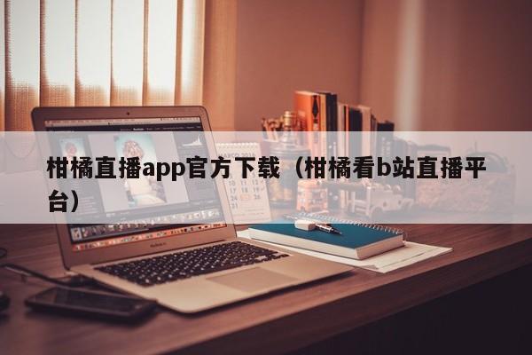 柑橘直播app官方下載（柑橘看b站直播平臺）