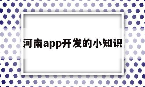 河南app開(kāi)發(fā)的小知識(shí)(河南app開(kāi)發(fā)的小知識(shí)是什么)